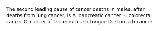 The second leading cause of cancer deaths in males, after deaths from lung cancer, is A. pancreatic cancer B. colorectal cancer C. cancer of the mouth and tongue D. stomach cancer