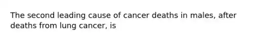 The second leading cause of cancer deaths in males, after deaths from lung cancer, is