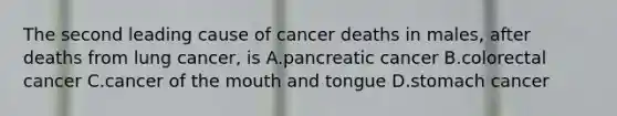 The second leading cause of cancer deaths in males, after deaths from lung cancer, is A.pancreatic cancer B.colorectal cancer C.cancer of the mouth and tongue D.stomach cancer