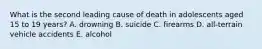 What is the second leading cause of death in adolescents aged 15 to 19 years? A. drowning B. suicide C. firearms D. all-terrain vehicle accidents E. alcohol