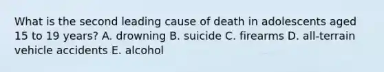 What is the second leading cause of death in adolescents aged 15 to 19 years? A. drowning B. suicide C. firearms D. all-terrain vehicle accidents E. alcohol