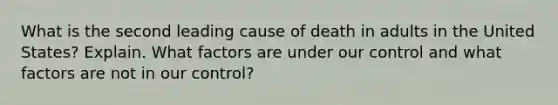 What is the second leading cause of death in adults in the United States? Explain. What factors are under our control and what factors are not in our control?