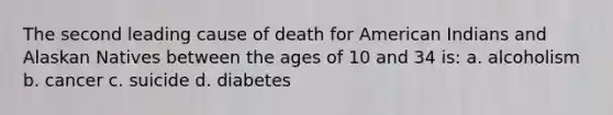 The second leading cause of death for American Indians and Alaskan Natives between the ages of 10 and 34 is: a. alcoholism b. cancer c. suicide d. diabetes