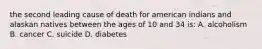 the second leading cause of death for american indians and alaskan natives between the ages of 10 and 34 is: A. alcoholism B. cancer C. suicide D. diabetes