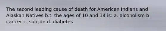 The second leading cause of death for American Indians and Alaskan Natives b.t. the ages of 10 and 34 is: a. alcoholism b. cancer c. suicide d. diabetes