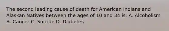 The second leading cause of death for American Indians and Alaskan Natives between the ages of 10 and 34 is: A. Alcoholism B. Cancer C. Suicide D. Diabetes