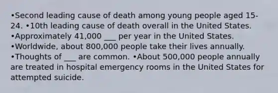 •Second leading cause of death among young people aged 15-24. •10th leading cause of death overall in the United States. •Approximately 41,000 ___ per year in the United States. •Worldwide, about 800,000 people take their lives annually. •Thoughts of ___ are common. •About 500,000 people annually are treated in hospital emergency rooms in the United States for attempted suicide.