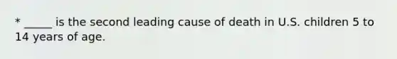 * _____ is the second leading cause of death in U.S. children 5 to 14 years of age.