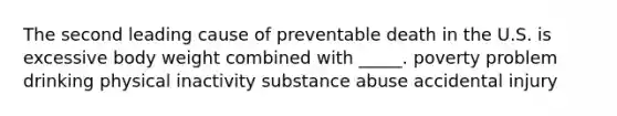 The second leading cause of preventable death in the U.S. is excessive body weight combined with _____. poverty problem drinking physical inactivity substance abuse accidental injury