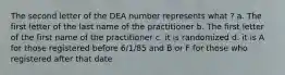 The second letter of the DEA number represents what ? a. The first letter of the last name of the practitioner b. The first letter of the first name of the practitioner c. it is randomized d. it is A for those registered before 6/1/85 and B or F for those who registered after that date