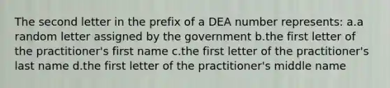 The second letter in the prefix of a DEA number represents: a.a random letter assigned by the government b.the first letter of the practitioner's first name c.the first letter of the practitioner's last name d.the first letter of the practitioner's middle name