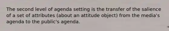 The second level of agenda setting is the transfer of the salience of a set of attributes (about an attitude object) from the media's agenda to the public's agenda.