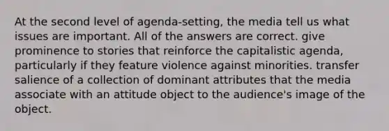 At the second level of agenda-setting, the media tell us what issues are important. All of the answers are correct. give prominence to stories that reinforce the capitalistic agenda, particularly if they feature violence against minorities. transfer salience of a collection of dominant attributes that the media associate with an attitude object to the audience's image of the object.