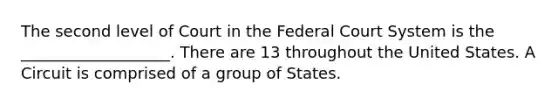 The second level of Court in <a href='https://www.questionai.com/knowledge/kpreRDKlD3-the-federal-court-system' class='anchor-knowledge'>the federal court system</a> is the ___________________. There are 13 throughout the United States. A Circuit is comprised of a group of States.