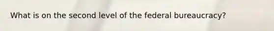 What is on the second level of the federal bureaucracy?