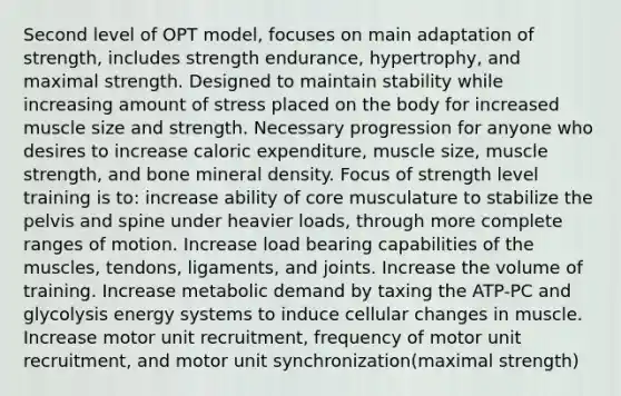 Second level of OPT model, focuses on main adaptation of strength, includes strength endurance, hypertrophy, and maximal strength. Designed to maintain stability while increasing amount of stress placed on the body for increased muscle size and strength. Necessary progression for anyone who desires to increase caloric expenditure, muscle size, muscle strength, and bone mineral density. Focus of strength level training is to: increase ability of core musculature to stabilize the pelvis and spine under heavier loads, through more complete ranges of motion. Increase load bearing capabilities of the muscles, tendons, ligaments, and joints. Increase the volume of training. Increase metabolic demand by taxing the ATP-PC and glycolysis energy systems to induce cellular changes in muscle. Increase motor unit recruitment, frequency of motor unit recruitment, and motor unit synchronization(maximal strength)