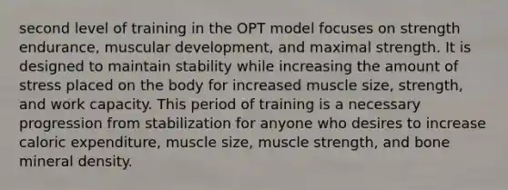 second level of training in the OPT model focuses on strength endurance, muscular development, and maximal strength. It is designed to maintain stability while increasing the amount of stress placed on the body for increased muscle size, strength, and work capacity. This period of training is a necessary progression from stabilization for anyone who desires to increase caloric expenditure, muscle size, muscle strength, and bone mineral density.