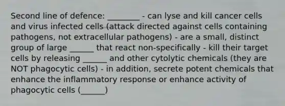 Second line of defence: ________ - can lyse and kill cancer cells and virus infected cells (attack directed against cells containing pathogens, not extracellular pathogens) - are a small, distinct group of large ______ that react non-specifically - kill their target cells by releasing ______ and other cytolytic chemicals (they are NOT phagocytic cells) - in addition, secrete potent chemicals that enhance the inflammatory response or enhance activity of phagocytic cells (______)