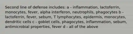 Second line of defense includes: a - inflammation, lactoferrin, monocytes, fever, alpha interferon, neutrophils, phagocytes b - lactoferrin, fever, sebum, T lymphocytes, epidermis, monocytes, dendritic cells c - goblet cells, phagocytes, inflammation, sebum, antimicrobial properties, fever d - all of the above