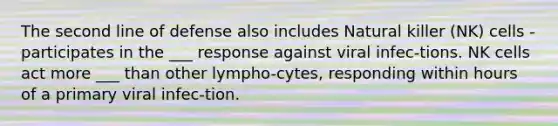 The second line of defense also includes Natural killer (NK) cells - participates in the ___ response against viral infec-tions. NK cells act more ___ than other lympho-cytes, responding within hours of a primary viral infec-tion.