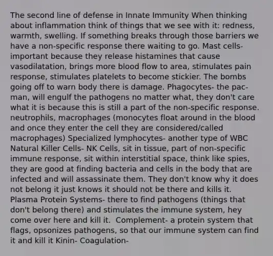 The second line of defense in Innate Immunity When thinking about inflammation think of things that we see with it: redness, warmth, swelling. If something breaks through those barriers we have a non-specific response there waiting to go. Mast cells-important because they release histamines that cause vasodilatation, brings more blood flow to area, stimulates pain response, stimulates platelets to become stickier. The bombs going off to warn body there is damage.​ Phagocytes- the pac-man, will engulf the pathogens no matter what, they don't care what it is because this is still a part of the non-specific response. ​ neutrophils, macrophages (monocytes float around in the blood and once they enter the cell they are considered/called macrophages)​ Specialized lymphocytes- another type of WBC​ Natural Killer Cells- NK Cells, sit in tissue, part of non-specific immune response, sit within interstitial space, think like spies, they are good at finding bacteria and cells in the body that are infected and will assassinate them. They don't know why it does not belong it just knows it should not be there and kills it. ​ Plasma Protein Systems- there to find pathogens (things that don't belong there) and stimulates the immune system, hey come over here and kill it. ​ Complement- a protein system that flags, opsonizes pathogens, so that our immune system can find it and kill it​ Kinin-​ Coagulation- ​