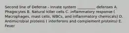 Second line of Defense - Innate system __________ defenses A. Phagocytes B. Natural killer cells C. inflammatory response ( Macrophages, mast cells, WBCs, and inflammatory chemicals) D. Antimicrobial proteins ( interferons and complement proteins) E. Fever