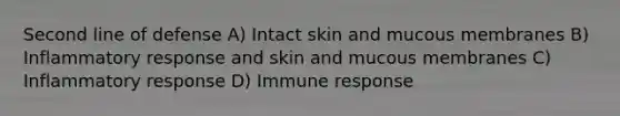 Second line of defense A) Intact skin and mucous membranes B) Inflammatory response and skin and mucous membranes C) Inflammatory response D) Immune response