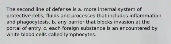 The second line of defense is a. more internal system of protective cells, fluids and processes that includes inflammation and phagocytosis. b. any barrier that blocks invasion at the portal of entry. c. each foreign substance is an encountered by white blood cells called lymphocytes.