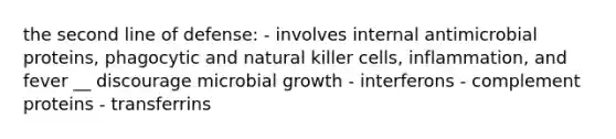 the second line of defense: - involves internal antimicrobial proteins, phagocytic and natural killer cells, inflammation, and fever __ discourage microbial growth - interferons - complement proteins - transferrins