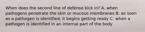 When does the second line of defense kick in? A. when pathogens penetrate the skin or mucous membranes B. as soon as a pathogen is identified, it begins getting ready C. when a pathogen is identified in an internal part of the body