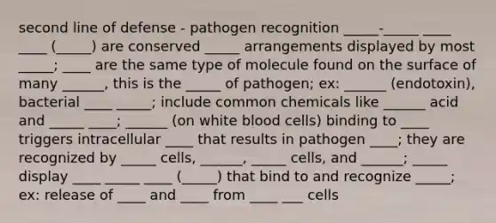 second line of defense - pathogen recognition _____-_____ ____ ____ (_____) are conserved _____ arrangements displayed by most _____; ____ are the same type of molecule found on the surface of many ______, this is the _____ of pathogen; ex: ______ (endotoxin), bacterial ____ _____; include common chemicals like ______ acid and _____ ____; ______ (on white blood cells) binding to ____ triggers intracellular ____ that results in pathogen ____; they are recognized by _____ cells, ______, _____ cells, and ______; _____ display ____ _____ ____ (_____) that bind to and recognize _____; ex: release of ____ and ____ from ____ ___ cells