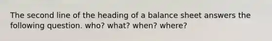 The second line of the heading of a balance sheet answers the following question. who? what? when? where?