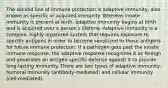 The second line of immune protection is adaptive immunity, also known as specific or acquired immunity. Whereas innate immunity is present at birth, adaptive immunity begins at birth and is acquired over a person's lifetime. Adaptive immunity is a complex, highly organized system that requires exposure to specific antigens in order to become sensitized to those antigens for future immune protection. If a pathogen gets past the innate immune response, the adaptive response recognizes it as foreign and generates an antigen-specific defense against it to provide long-lasting immunity. There are two types of adaptive immunity: humoral immunity (antibody-mediated) and cellular immunity (cell-mediated).