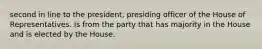 second in line to the president, presiding officer of the House of Representatives. Is from the party that has majority in the House and is elected by the House.