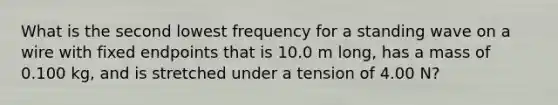 What is the second lowest frequency for a standing wave on a wire with fixed endpoints that is 10.0 m long, has a mass of 0.100 kg, and is stretched under a tension of 4.00 N?