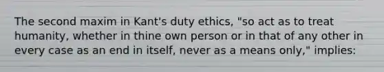 The second maxim in Kant's duty ethics, "so act as to treat humanity, whether in thine own person or in that of any other in every case as an end in itself, never as a means only," implies: