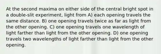 At the second maxima on either side of the central bright spot in a double-slit experiment, light from A) each opening travels the same distance. B) one opening travels twice as far as light from the other opening. C) one opening travels one wavelength of light farther than light from the other opening. D) one opening travels two wavelengths of light farther than light from the other opening.