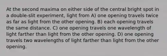 At the second maxima on either side of the central bright spot in a double-slit experiment, light from A) one opening travels twice as far as light from the other opening. B) each opening travels the same distance. C) one opening travels one wavelength of light farther than light from the other opening. D) one opening travels two wavelengths of light farther than light from the other opening.