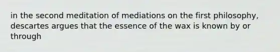 in the second meditation of mediations on the first philosophy, descartes argues that the essence of the wax is known by or through