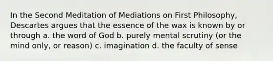 In the Second Meditation of Mediations on First Philosophy, Descartes argues that the essence of the wax is known by or through a. the word of God b. purely mental scrutiny (or the mind only, or reason) c. imagination d. the faculty of sense