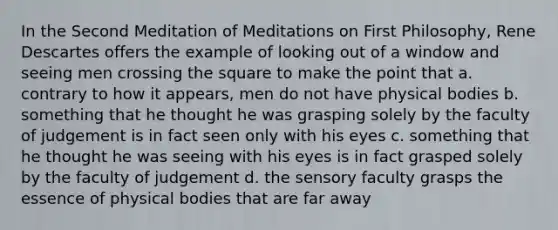 In the Second Meditation of Meditations on First Philosophy, Rene Descartes offers the example of looking out of a window and seeing men crossing the square to make the point that a. contrary to how it appears, men do not have physical bodies b. something that he thought he was grasping solely by the faculty of judgement is in fact seen only with his eyes c. something that he thought he was seeing with his eyes is in fact grasped solely by the faculty of judgement d. the sensory faculty grasps the essence of physical bodies that are far away