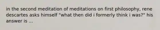 in the second meditation of meditations on first philosophy, rene descartes asks himself "what then did i formerly think i was?" his answer is ...