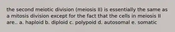 the second meiotic division (meiosis II) is essentially the same as a mitosis division except for the fact that the cells in meiosis II are.. a. haploid b. diploid c. polypoid d. autosomal e. somatic