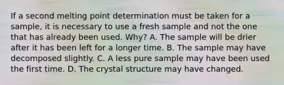 If a second melting point determination must be taken for a sample, it is necessary to use a fresh sample and not the one that has already been used. Why? A. The sample will be drier after it has been left for a longer time. B. The sample may have decomposed slightly. C. A less pure sample may have been used the first time. D. The crystal structure may have changed.