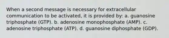 When a second message is necessary for extracellular communication to be activated, it is provided by: a. guanosine triphosphate (GTP). b. adenosine monophosphate (AMP). c. adenosine triphosphate (ATP). d. guanosine diphosphate (GDP).