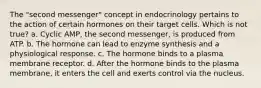 The "second messenger" concept in endocrinology pertains to the action of certain hormones on their target cells. Which is not true? a. Cyclic AMP, the second messenger, is produced from ATP. b. The hormone can lead to enzyme synthesis and a physiological response. c. The hormone binds to a plasma membrane receptor. d. After the hormone binds to the plasma membrane, it enters the cell and exerts control via the nucleus.