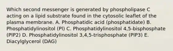 Which second messenger is generated by phospholipase C acting on a lipid substrate found in the cytosolic leaflet of the plasma membrane. A. Phosphatidic acid (phosphatidate) B. Phosphatidylinositol (Pl) C. Phosphatidylinositol 4,5-bisphosphate (PlP2) D. Phosphatidylinositol 3,4,5-trisphosphate (PlP3) E. Diacylglycerol (DAG)