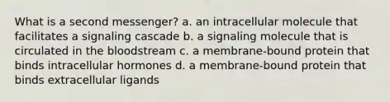 What is a second messenger? a. an intracellular molecule that facilitates a signaling cascade b. a signaling molecule that is circulated in the bloodstream c. a membrane-bound protein that binds intracellular hormones d. a membrane-bound protein that binds extracellular ligands