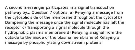 A second messenger participates in a signal transduction pathway by... Question 7 options: a) Relaying a message from the cytosolic side of the membrane throughout the cytosol b) Dampening the message once the signal molecule has left the receptor c) Transporting a signal molecule through the hydrophobic plasma membrane d) Relaying a signal from the outside to the inside of the plasma membrane e) Relaying a message by phosphorylating downstream proteins