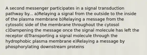 A second messenger participates in a signal transduction pathway by... a)Relaying a signal from the outside to the inside of the plasma membrane b)Relaying a message from the cytosolic side of the membrane throughout the cytosol c)Dampening the message once the signal molecule has left the receptor d)Transporting a signal molecule through the hydrophobic plasma membrane e)Relaying a message by phosphorylating downstream proteins